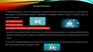 Seguridad Informática
La Seguridad Informática se refiere a las características y condiciones de sistemas de procesamiento de datos y su almacenamiento,
para garantizar su confidencialidad, integridad y disponibilidad. La Seguridad Informática considera los siguientes aspectos en
cuanto a la seguridad:
a) Conocer el peligro.
b) Clasificar el peligro.
c) Protegerse de los impactos o daños de la mejor manera posible.
Esto significa que solamente cuando se está consiente de las potenciales amenazas, agresores y sus intenciones dañinas (directas o
indirectas) en contra de nosotros, se pueden tomar medidas de protección adecuadas, para que no se pierda o dañe nuestros recursos
valiosos.
En este sentido, la Seguridad Informática sirve para la protección de la información, en contra de amenazas o peligros, para evitar
daños y para minimizar riesgos, relacionados con ella.
 