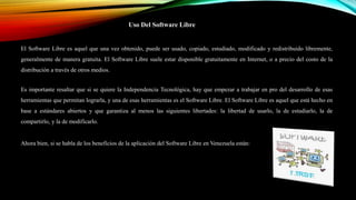 Uso Del Software Libre
El Software Libre es aquel que una vez obtenido, puede ser usado, copiado, estudiado, modificado y redistribuido libremente,
generalmente de manera gratuita. El Software Libre suele estar disponible gratuitamente en Internet, o a precio del costo de la
distribución a través de otros medios.
Es importante resaltar que si se quiere la Independencia Tecnológica, hay que empezar a trabajar en pro del desarrollo de esas
herramientas que permitan lograrla, y una de esas herramientas es el Software Libre. El Software Libre es aquel que está hecho en
base a estándares abiertos y que garantiza al menos las siguientes libertades: la libertad de usarlo, la de estudiarlo, la de
compartirlo, y la de modificarlo.
Ahora bien, si se habla de los beneficios de la aplicación del Software Libre en Venezuela están:
 