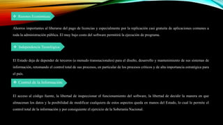  Razones Económicas:
Ahorros importantes al liberarse del pago de licencias y especialmente por la replicación casi gratuita de aplicaciones comunes a
toda la administración pública. El muy bajo costo del software permitirá la ejecución de programa.
 Independencia Tecnológica:
El Estado deja de depender de terceros (a menudo transnacionales) para el diseño, desarrollo y mantenimiento de sus sistemas de
información, retomando el control total de sus procesos, en particular de los procesos críticos y de alta importancia estratégica para
el país.
 Control de la Información:
El acceso al código fuente, la libertad de inspeccionar el funcionamiento del software, la libertad de decidir la manera en que
almacenan los datos y la posibilidad de modificar cualquiera de estos aspectos queda en manos del Estado, lo cual le permite el
control total de la información y por consiguiente el ejercicio de la Soberanía Nacional.
 