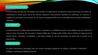  Confiabilidad y Estabilidad:
El software libre realizado por comunidades está sometido a la inspección de un importante número de personas, este número de
verificadores es mucho mayor que el del software propietario. Estas personas identifican los problemas, los resuelven, y
comparten las soluciones con los demás. Por tal razón los programas libres de las comunidades gozan de gran confiabilidad y
estabilidad.
 Seguridad:
 Desarrollo País:
La información que el Estado maneja generalmente es importante y/o confidencial, puede ser muy peligroso que esta información
caiga en manos incorrectas. Por esta razón es imprescindible que el Estado pueda verificar que su software no tenga puertas de
entrada traseras, voluntarias o accidentales, y que pueda cerrarlas en caso de encontrarlas; tal control sólo es posible con el
software libre.
Se genera Transferencia Tecnológica hacia los actores nacionales productores de software, acelerando el Desarrollo
Endógeno y reforzando la Soberanía Nacional.
 