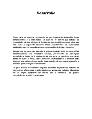 Desarrollo
Como parte de nuestro crecimiento es muy importante desarrollar temas
pertenecientes a la matemática la cual es la ciencia que estudia las
propiedades de los números y la relación que establecen entre ellos, por
esta razón y siguiendo nuestras líneas estudiaremos las expresiones
algebraicas que no son más que una combinación de letras y números.
Siendo este un tema tan esencial y sobreentendido como un tema difícil
desarrollaremos sus conceptos básicos, practicando los conceptos
aprendidos a través de la realización de una serie de ejercicios que varían
desde la suma y resta, valor numérico, multiplicación y división cabe
destacar que estos mismos serán desarrollados de una manera práctica y
didáctica para su mejor entendimiento.
De igual manera resolveremos algunos ejercidos de productos notables de
expresiones algebraicas y factorización por productos notables abarcando
así un amplio contenido del mismo con la intensión de generar
conocimientos a corto y largo plazo.
 