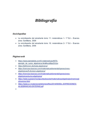 Bibliografía
Enciclopedias
 La enciclopedia del estudiante tomo 11: matemáticas 1- 1ª Ed – Buenos
aires: Santillana, 2006
 La enciclopedia del estudiante tomo 16: matemáticas 2- 1ª Ed – Buenos
aires: Santillana, 2006
Páginasweb
 https://www.ejemplode.com/5-matematicas/4670-
ejemplo_de_suma_algebraica.html#ixzz6lpqOUlyx
 https://definicion.de/resta-algebraica/
 https://ciencias-basicas.com/matematica/elemental/operaciones-
algebraicas/5-division-algebraica/
 https://ciencias-basicas.com/matematica/elemental/operaciones-
algebraicas/suma-algebraica/
 https://www.superprof.es/apuntes/escolar/matematicas/algebra/polinomios/p
olinomios.html
 https://www.uv.mx/personal/aherrera/files/2014/08/50b.-EXPRESIONES-
ALGEBRAICAS-ENTERAS.pdf

 