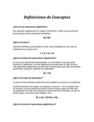 Definiciones de Conceptos
¿Que son las expresiones algebraicas?
Una expresión algebraica es un conjunto de números y letras que se combinan
con los signos de las operaciones aritméticas.
8x-78z
¿Qué es la suma?
Operación aritmética que consiste en reunir varias cantidades en una sola; se
representa con el signo de (+)
1 + 4 + 9 = 14
¿Qué es la suma de expresiones algebraicas?
Es una de las operaciones fundamentales y la más básica, sirve para sumar
monomios y polinomios, La suma algebraica sirve para sumar el valor de dos o
más expresiones algebraicas como se trata de expresiones que están compuestas
por términos numéricos y literales con exponentes.
2x + 4x
¿Qué es la suma de monomios?
La suma de dos monomios puede dar como resultado un monomio o un polinomio
Cuando los factores son iguales, por ejemplo, la suma 2x + 4x, el resultado será
un monomio, ya que la literal es la misma y tiene el mismo grado (en este caso,
sin exponente). En este caso sumaremos solo los términos numéricos, ya que, en
ambos casos, es lo mismo que multiplicar por x:
2x + 4x = (2+4) x = 6x
¿Qué es la resta de expresiones algebraicas?
 
