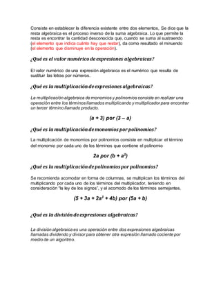 Consiste en establecer la diferencia existente entre dos elementos, Se dice que la
resta algebraica es el proceso inverso de la suma algebraica. Lo que permite la
resta es encontrar la cantidad desconocida que, cuando se suma al sustraendo
(el elemento que indica cuánto hay que restar), da como resultado el minuendo
(el elemento que disminuye en la operación).
¿Qué es el valor numéricodeexpresiones algebraicas?
El valor numérico de una expresión algebraica es el numérico que resulta de
sustituir las letras por números.
¿Qué es la multiplicación deexpresiones algebraicas?
La multiplicación algebraica de monomios y polinomios consiste en realizar una
operación entre los términos llamados multiplicando y multiplicador para encontrar
un tercer término llamado producto.
(a + 3) por (3 – a)
¿Qué es la multiplicación demonomios por polinomios?
La multiplicación de monomios por polinomios consiste en multiplicar el término
del monomio por cada uno de los términos que contiene el polinomio
2a por (b + a2
)
¿Qué es la multiplicación depolinomiospor polinomios?
Se recomienda acomodar en forma de columnas, se multiplican los términos del
multiplicando por cada uno de los términos del multiplicador, teniendo en
consideración “la ley de los signos”, y el acomodo de los términos semejantes.
(5 + 3a + 2a2
+ 4b) por (5a + b)
¿Qué es la división deexpresiones algebraicas?
La división algebraica es una operación entre dos expresiones algebraicas
llamadas dividendo y divisor para obtener otra expresión llamado cociente por
medio de un algoritmo.
 