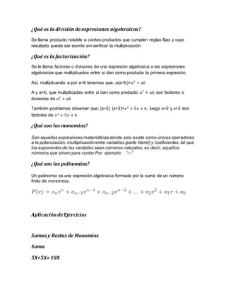 ¿Qué es la división deexpresiones algebraicas?
Se llama producto notable a ciertos productos que cumplen reglas fijas y cuyo
resultado puede ser escrito sin verificar la multiplicación.
¿Qué es la factorización?
Se le llama factores o divisores de una expresión algebraica a las expresiones
algebraicas que multiplicados entre si dan como producto la primera expresión.
Así, multiplicando a por a+b tenemos que; a(a+b)=𝑎2
+ 𝑎𝑏
A y a+b, que multiplicadas entre si dan como producto 𝑎2
+ 𝑎𝑏, son factores o
divisores de 𝑎2
+ 𝑎𝑏
También podríamos observar que; (x+2) (x+3)=𝑥2
+ 5𝑥 + 6, luego x+2 y x+3 son
factores de 𝑥2
+ 5𝑥 + 6
¿Qué son los monomios?
Son aquellas expresiones matemáticas donde solo existe como únicos operadores
a la potenciación, multiplicación entre variables (parte literal) y coeficientes, tal que
los exponentes de las variables sean números naturales, es decir, aquellos
números que sirven para contar Por ejemplo:
¿Qué son los polinomios?
Un polinomio es una expresión algebraica formada por la suma de un número
finito de monomios.
Aplicación deEjercicios
Sumasy Restas de Monomios
Suma
5X+5X= 10X
 