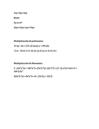 1xy+5xy=6xy
Resta
5a-a=4ª
3xyz+5xyz-xyz=7xyz
Multiplicación depolinomios
15 ay . 2a = (15.2) (a.a) .y = 30 a2y
-2 vc.-3vcx= (-3.-2) .(v.v) .(c.c).x= 6 v2 c2 x
Multiplicación de Monomios
5 · (2x²y³z) = 10x²y³z= (5x²y³z)· (2y²z²) = (2 · 5) x²y3+2z1+2 =
10x²y5z³
4(2x²y³z) = 8x²y³z= 4x· (3x²y) = 12x³y
 