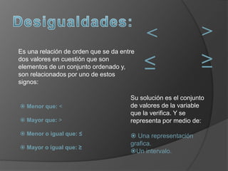 Es una relación de orden que se da entre
dos valores en cuestión que son
elementos de un conjunto ordenado y,
son relacionados por uno de estos
signos:
 Menor que: <
 Mayor que: >
 Menor o igual que: ≤
 Mayor o igual que: ≥
Su solución es el conjunto
de valores de la variable
que la verifica. Y se
representa por medio de:
 Una representación
grafica.
Un intervalo.
≤
< >
≥
 
