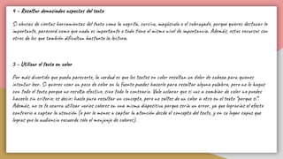 4 – Resaltar demasiados aspectos del texto
Si abusas de ciertas herramientas del texto como la negrita, cursiva, mayúscula o el subrayado, porque quieres destacar lo
importante, parecerá como que nada es importante o todo tiene el mismo nivel de importancia. Además, estos recursos son
otros de los que también diﬁcultan bastante la lectura.
5 – Utilizar el texto en color
Por más divertido que pueda parecerte, la verdad es que los textos en color resultan un dolor de cabeza para quienes
intentar leer. Si quieres usar un poco de color en la fuente puedes hacerlo para resaltar alguna palabra, pero no lo hagas
con todo el texto porque no resulta efectivo, sino todo lo contrario. Vale aclarar que si vas a cambiar de color no puedes
hacerlo sin criterio; es decir: hazlo para resaltar un concepto, pero no saltes de un color a otro en el texto “porque si”.
Además, no se te ocurra utilizar varios colores en una misma diapositiva porque sería un error, ya que lograrías el efecto
contrario a captar la atención (o por lo menos a captar la atención desde el concepto del texto, y en su lugar capaz que
logras que la audiencia recuerde solo el menjunje de colores).
 