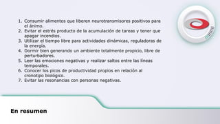 En resumen
1. Consumir alimentos que liberen neurotransmisores positivos para
el ánimo.
2. Evitar el estrés producto de la acumulación de tareas y tener que
apagar incendios.
3. Utilizar el tiempo libre para actividades dinámicas, reguladoras de
la energía.
4. Dormir bien generando un ambiente totalmente propicio, libre de
perturbadores.
5. Leer las emociones negativas y realizar saltos entre las líneas
temporales.
6. Conocer los picos de productividad propios en relación al
cronotipo biológico.
7. Evitar las resonancias con personas negativas.
 
