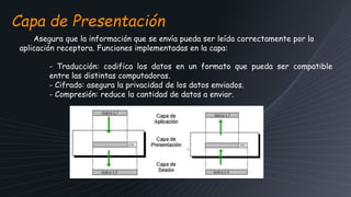 Capa de Presentación
Asegura que la información que se envía pueda ser leída correctamente por la
aplicación receptora. Funciones implementadas en la capa:
- Traducción: codifica los datos en un formato que pueda ser compatible
entre las distintas computadoras.
- Cifrado: asegura la privacidad de los datos enviados.
- Compresión: reduce la cantidad de datos a enviar.
 