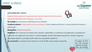 EXPLORACIÓN FÍSICA:
Regular estado general, taquipneica en reposo, respiración de Kussmaul.
Signos de deshidratación (pliegue y mucosas).
Neurológico: Consciente y orientado en las 3 esferas.
Cardiocirculatorio: Taquicárdica a la auscultación. Tonos cardíacos rítmicos, no auscultación de soplos ni
extratonos.
Respiratorio: Hipofonesis global.
Abdomen: No cicatrices a la inspección, blando y depresible, no doloroso a la palpación ni superficial ni
profunda. No palpación de masas ni visceromegalias. Ruidos hidroaéreos presentes. Murphy negativo,
blumberg negativo, puñopercusión derecha e izquierda negativas.
Ap. locomotor: no presencia de edemas a nivel de EEII, pulsos pedios presentes.
CASO CLÍNICO
Tª axilar: 37,4ºC
FC: 131 Lat/min
TAS103 mmHg
TAD: 62 mmHg
 