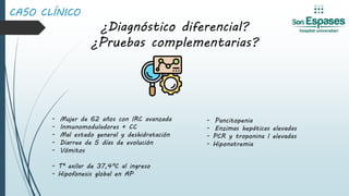 CASO CLÍNICO
¿Diagnóstico diferencial?
¿Pruebas complementarias?
- Mujer de 62 años con IRC avanzada
- Inmunomoduladores + CC
- Mal estado general y deshidratación
- Diarrea de 5 días de evolución
- Vómitos
- Tª axilar de 37,4ºC al ingreso
- Hipofonesis global en AP
- Pancitopenia
- Enzimas hepáticas elevadas
- PCR y troponina I elevadas
- Hiponatremia
 