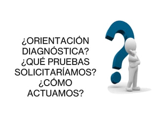 ¿ORIENTACIÓN
DIAGNÓSTICA?
¿QUÉ PRUEBAS
SOLICITARÍAMOS?
¿CÓMO
ACTUAMOS?
 