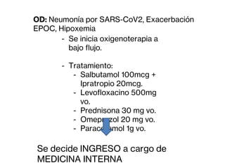 - Se inicia oxigenoterapia a
bajo flujo.
- Tratamiento:
- Salbutamol 100mcg +
Ipratropio 20mcg.
- Levofloxacino 500mg
vo.
- Prednisona 30 mg vo.
- Omeprazol 20 mg vo.
- Paracetamol 1g vo.
Se decide INGRESO a cargo de
MEDICINA INTERNA
OD: Neumonía por SARS-CoV2, Exacerbación
EPOC, Hipoxemia
 