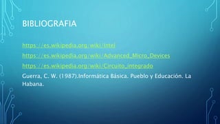BIBLIOGRAFIA
https://es.wikipedia.org/wiki/Intel
https://es.wikipedia.org/wiki/Advanced_Micro_Devices
https://es.wikipedia.org/wiki/Circuito_integrado
Guerra, C. W. (1987).Informática Básica. Pueblo y Educación. La
Habana.
 