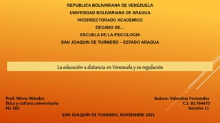 REPUBLICA BOLIVARIANA DE VENEZUELA
UNIVESIDAD BOLIVARIANA DE ARAGUA
VICERRECTORADO ACADEMICO
DECANO DE…
ESCUELA DE LA PSICOLOGIA
SAN JOAQUIN DE TURMERO – ESTADO ARAGUA
La educación a distancia en Venezuela y su regulación
Autora: Valentina Fernandez
C.I: 30.764475
Sección 11
Prof: Mirna Méndez
Ética y cultura universitaria
FG-1EC
SAN JOAQUIN DE TURMERO, NOVIEMBRE 2021
 