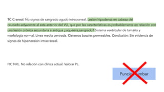 TC Craneal. No signos de sangrado agudo intracraneal. Lesión hipodensa en cabeza del
caudado-adyacente al asta anterior del VLI, que por las características es probablemente en relación con
una lesión crónica secundaria a antigua ¿isquemia,sangrado? Sistema ventricular de tamaño y
morfología normal. Línea media centrada. Cisternas basales permeables. Conclusión: Sin evidencia de
signos de hipertensión intracraneal.
Punción lumbar
PIC NRL. No relación con clínica actual. Valorar PL.
 