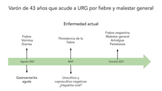 Varón de 43 años que acude a URG por ﬁebre y malestar general
Enfermedad actual
Fiebre vespertina
Malestar general
Artralgias
Parestesias
Octubre 2021
Fiebre
Vómitos
Diarrea
Agosto 2021
Gastroenteritis
aguda
Urocultivo y
coprocultivo negativos
¿Hepatitis viral?
MAP
Persistencia de la
ﬁebre
 
