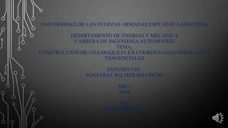 UNIVERSIDAD DE LAS FUERZAS ARMADAS ESPE SEDE LATACUNGA
DEPARTAMENTO DE ENERGIA Y MECANICA
CARRERA DE INGENIERÍA AUTOMOTRÍZ
TEMA:
CONSTRUCCION DE UNA MAQUETA EN COORDENADAS NORMALES Y
TANGENCIALES
ESTUDIANTE:
SOSA DIAZ WILMER MAURICIO
NRC:
8104
ING:
DIEGO PROAÑO
 