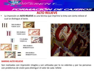 ALTO RELIEVE
• La impresión en ALTO RELIEVE es una técnica que imprime la tinta con cierto relieve el
cual se distingue al tacto.
Son realizadas con impresión intaglio y son utilizadas por lo no videntes y por las personas
con problemas de visión para distinguir el valor de cada billete
BARRAS ALTO RELIEVE
 