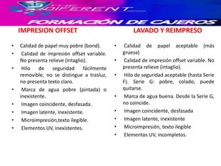 IMPRESION OFFSET
• Calidad de papel muy pobre (bond).
• Calidad de impresión offset variable.
No presenta relieve (intaglio).
• Hilo de seguridad fácilmente
removible, no se distingue a trasluz,
no presenta texto claro.
• Marca de agua pobre (pintada) o
inexistente.
• Imagen coincidente, desfasada.
• Imagen latente, inexistente.
• Microimpresión,texto ilegible.
• Elementos UV, inexistentes.
LAVADO Y REIMPRESO
• Calidad de papel aceptable (más
gruesa)
• Calidad de impresión offset variable. No
presenta relieve (intaglio).
• Hilo de seguridad aceptable (hasta Serie
F). Serie G: pobre, colado, puede
quitarse.
• Marca de agua buena. Desde la Serie G,
no coincide.
• Imagen coincidente, desfasada
• Imagen latente, inexistente
• Microimpresión, texto ilegible
• Elementos UV, incompletos.
 