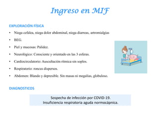 Ingreso en MIF
EXPLORACIÓN FÍSICA
• Niega cefalea, niega dolor abdominal, niega diarreas, artromialgias
• BEG.
• Piel y mucosas: Palidez.
• Neurológico: Consciente y orientado en las 3 esferas.
• Cardiocirculatorio: Auscultación rítmica sin soplos.
• Respiratorio: roncus dispersos.
• Abdomen: Blando y depresible. Sin masas ni megalias, globuloso.
DIAGNOSTICOS
Sospecha de infección por COVID-19.
Insuficiencia respiratoria aguda normocápnica.
 