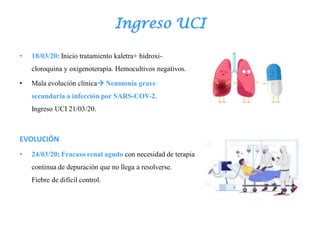 Ingreso UCI
• 18/03/20: Inicio tratamiento kaletra+ hidroxi-
cloroquina y oxigenoterapia. Hemocultivos negativos.
• Mala evolución clínica Neumonía grave
secundaria a infección por SARS-COV-2.
Ingreso UCI 21/03/20.
EVOLUCIÓN
• 24/03/20: Fracaso renal agudo con necesidad de terapia
continua de depuración que no llega a resolverse.
Fiebre de difícil control.
 