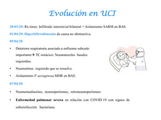 Evolución en UCI
28/03/20: Rx tórax: Infiltrado intersticial bilateral + Aislamiento SARM en BAS.
01/04/20: Hiperbilirrubinemia de causa no obstructiva.
05/04/20
• Deterioro respiratoria asociado a enfisema subcutá- neo
importante TC-torácico: Neumatoceles basales
izquierdos.
• Neumotórax izquierdo que se resuelve.
• Aislamiento P. aeruginosa MDR en BAS.
07/04/20
• Neumomediastino, neumoperitoneo, retroneumoperitoneo
• Enfermedad pulmonar severa en relación con COVID-19 con signos de
sobreinfección bacteriana.
 