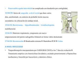 • Pancreatitis aguda intersticial no complicada con duodenitis por contigüidad,
11/04/20: Inicio de sangrado a nivel rectal que dura varios
días, autolimitado. en contexto de probable lesión mucosa
secundaria a la colocación de sondaje rectal,
15/04/20: Barotrauma, + hipoalbuminemia + trombocitopenia
multifactorial.
22/04/20: Deterioro respiratorio, congruente con nuevo
empeoramiento del patrón radiográfico bilateral en forma vidrio deslustrado
27/04/20: Desaturación Bradicardia extrema Maniobras PCR Exitus.
A NIVEL INFECCIOSO
• Traqueobronquitis mucopurulenta por SARM (BAS 28/03) a los 7 días de evolución
Tratamiento empírico con Amoxicilina/clavulánico, escalado posteriormente a Piperacilina
tazobactam y linezolid por leucocitosis y deterioro clínico.
 
