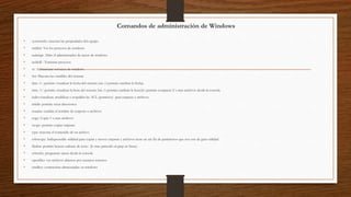 Comandos de administración de Windows
• systeminfo: muestra las propiedades del equipo
• tasklist: Ver los procesos de windows
• taskmgr: Abrir el administrador de tareas de windows
• taskkill : Terminar procesos
• sc: Administrar servicios de windows
• Set: Muestra las variables del sistema
• date /t : permite visualizar la fecha del sistema (sin /t permite cambiar la fecha)
• time /t : permite visualizar la hora del sistema (sin /t permite cambiar la hora)fc: permite comparar 2 o mas archivos desde la consola
• icalcs:visualizar, modificar o respaldar las ACL (permisos) para carpetas y archivos
• mkdir: permite crear directorios
• rename: cambia el nombre de carpetas o archivos
• copy: Copia 1 o mas archivos
• xcopy: permite copiar carpetas
• type: muestra el contenido de un archivo
• robocopy: Indispensable utilidad para copiar y mover carpetas y archivos tiene un sin fin de parámetros que nos son de gran utilidad
• findstr: permite buscar cadenas de texto (lo mas parecido al grep en linux)
• schtasks: programar tareas desde la consola
• openfiles: ver archivos abiertos por usuarios remotos
• cmdkey: contraseñas almacenadas en windows
 