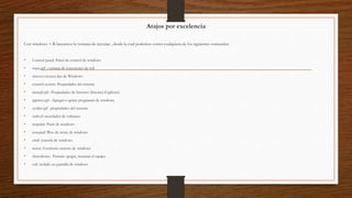 Atajos por excelencia
Con windows + R lanzamos la ventana de ejecutar , desde la cual podemos correr cualquiera de los siguientes comandos:
• Control panel: Panel de control de windows
• ncpa.cpl : ventana de conexiones de red
• winver:»Acerca de» de Windows
• control system: Propiedades del sistema
• inetcpl.cpl : Propiedades de Internet (Internet Explorer)
• appwiz.cpl : Agregar o quitar programas de windows
• sysdm.cpl: propiedades del sistema
• sndvol: mezclador de volumen
• mspaint: Paint de windows
• notepad: Bloc de notas de windows
• cmd: consola de windows
• mstsc: Escritorio remoto de windows
• shutodown : Permite apagar, reiniciar el equipo
• osk: teclado en pantalla de windows
 
