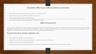 Comandos utilices para verificar problemas de dominio
• gpresult: Muestra la información de directivas entre el usuario y el servidor de dominio
• gpupdate: Permite actualizar las directivas normalmente agregar /force
• dsquery: permite realizar consultas en el directorio activo
• dsget: conjunto con dsquery muestra las propiedades seleccionadas de un objeto
¿Qué es un proceso?
Es un conjunto de programas de un sistema informático que realiza la gestión de los recursos de hardware y software de una computadora, este conjunto de programas se ejecutan en modo
privilegiado con respecto a los otros software que tenga el computador. Un proceso es simplemente un programa que en tiempo de ejecución necesita recursos del computador, como por
ejemplo CPU, Memoria RAM, archivos y dispositivos de E/S entre otros que tenga disponible el computador.
Los procesos de un sistema operativo son:
• Proporcionar más comodidad en el uso del computador.
• Gestionar de manera eficiente los recursos del computador, ejecutando servicios para todos los procesos.
• Brindar una interfaz al usuario, ejecutando instrucciones.
• Permitir que los cambios debidos al desarrollo del propio sistema operativo se puedan realizar sin interferir con los servicios que ya se prestaban.
 