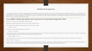 Estados de los procesos
Los estados de los procesos obedecen a su participación y disponibilidad dentro del sistema operativo y surgen de la necesidad de controlar la ejecución de cada proceso. Los procesadores sólo
pueden ejecutar un solo proceso a la vez, turnándolos para el uso de este. Existen procesos no apropiativos o cooperativos que básicamente ocupan todo el tiempo del procesador hasta que ellos
deciden dejarlo. Los procesos apropiativos son aquellos que ocupan por un período de tiempo el procesador hasta que una interrupción o señal llega al procesador para hacer el cambio de
proceso, a esto se le conoce como cambio de contexto.
Los posibles estados que puede tener un proceso son ejecución, bloqueado y listo:
Ejecución, es un proceso que está haciendo uso del procesador.
Bloqueado, No puede ejecutarse hasta que un evento externo sea llevado a cabo.
Listo, ha dejado disponible al procesador para que otro proceso pueda ocuparlo.
• NUEVO => Listo
Al crearse un proceso pasa inmediatamente al estado listo.
• LISTO => Ejecutando
En el estado listo, el proceso solo espera para que se le asigne un procesador para ejecutar ( teniendo en cuenta que puede existir mas de un procesador en el sistema). Al liberarse un procesador
el planificador selecciona el próximo proceso, según algún criterio definido, a ejecutar.
• EJECUTANDO => Listo
Ante una interrupción que se genere, el proceso puede perder el recurso del procesador y pasar al estado de listo. El planificador se encarga de seleccionar el próximo proceso a ejecutar.
EJECUTANDO => Bloqueado
Cuando el proceso ejecuta instrucciones realiza pedidos en distintitos componentes. Teniendo en cuenta que el pedido puede demorar y, además, si esta en un sistema multiprogramado, el
proceso es puesto en una cola de espera hasta que se complete su pedido. De esta manera se logra utilizar en forma mas eficiente el procesador.
 