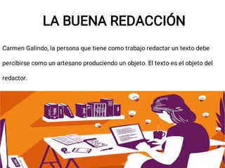 LA BUENA REDACCIÓN
Carmen Galindo, la persona que tiene como trabajo redactar un texto debe
percibirse como un artesano produciendo un objeto. El texto es el objeto del
redactor.
 