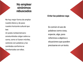 No emplear
sinónimos
rebuscados
No hay mejor forma de ampliar
nuestro léxico y de paso
nuestro horizonte cultural que
leer.
Un poeta norteamericano
acostumbraba colgar sobre su
cama, como si fueran móviles,
cartones con palabras y las
cambiaba conforme se
familiarizaba con ellas.
Evitar las palabras vaga
Es común el uso de
palabras como cosa,
especie, algo, para
referirnos a objetos o
situaciones que pueden
precisarse en un texto.
 