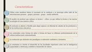 Características
Utiliza como metáfora básica el escenario de la conducta y se preocupa sobre todo de las
interrelaciones persona - grupo y persona - grupo - medio ambiente
El modelo de profesor que subyace es técnico - crítico, ya que utiliza la técnica y las nuevas
tecnologías de una manera crítica
El currículo es abierto y flexible para dejar espacio a la libertad de cátedra de los profesores y
de las instituciones educativas
Los contenidos como formas de saber y formas de hacer se obtienen preferentemente de la
cultura institucional contextualizada
La evaluación que defiende este paradigma es sobretodo cualitativa y formativa.
La enseñanza se orienta al desarrollo de las facultades superiores como son la inteligencia
(capacidades y destrezas) y también al desarrollo de valores
 