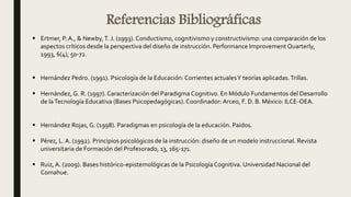Referencias Bibliográficas
 Ertmer, P.A., & Newby,T. J. (1993). Conductismo, cognitivismo y constructivismo: una comparación de los
aspectos críticos desde la perspectiva del diseño de instrucción. Performance Improvement Quarterly,
1993, 6(4), 50-72.
 Hernández Pedro. (1991). Psicología de la Educación: Corrientes actualesY teorías aplicadas.Trillas.
 Hernández, G. R. (1997). Caracterización del Paradigma Cognitivo. En Módulo Fundamentos del Desarrollo
de laTecnología Educativa (Bases Psicopedagógicas). Coordinador: Arceo, F. D. B. México: ILCE-OEA.
 Hernández Rojas, G. (1998). Paradigmas en psicología de la educación. Paidos.
 Pérez, L. A. (1992). Principios psicológicos de la instrucción: diseño de un modelo instruccional. Revista
universitaria de Formación del Profesorado, 13, 165-171.
 Ruiz, A. (2009). Bases histórico-epistemológicas de la PsicologíaCognitiva. Universidad Nacional del
Comahue.
 