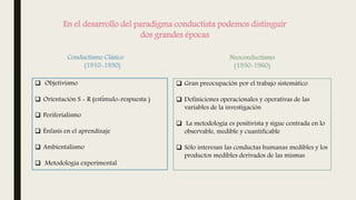 En el desarrollo del paradigma conductista podemos distinguir
dos grandes épocas
Conductismo Clásico
(1910-1930)
Neoconductismo
(1930-1960)
 Objetivismo
 Orientación S - R (estímulo-respuesta )
 Periferialismo
 Énfasis en el aprendizaje
 Ambientalismo
 Metodología experimental
 Gran preocupación por el trabajo sistemático
 Definiciones operacionales y operativas de las
variables de la investigación
 La metodología es positivista y sigue centrada en lo
observable, medible y cuantificable
 Sólo interesan las conductas humanas medibles y los
productos medibles derivados de las mismas
 