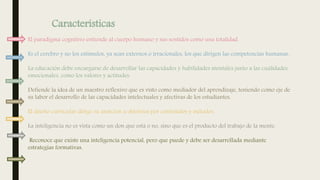 El paradigma cognitivo entiende al cuerpo humano y sus sentidos como una totalidad.
Es el cerebro y no los estímulos, ya sean externos o irracionales, los que dirigen las competencias humanas.
La educación debe encargarse de desarrollar las capacidades y habilidades mentales junto a las cualidades
emocionales, como los valores y actitudes.
Defiende la idea de un maestro reflexivo que es visto como mediador del aprendizaje, teniendo como eje de
su labor el desarrollo de las capacidades intelectuales y afectivas de los estudiantes.
El diseño curricular dirige su atención a objetivos por contenidos y métodos.
La inteligencia no es vista como un don que está o no, sino que es el producto del trabajo de la mente.
Reconoce que existe una inteligencia potencial, pero que puede y debe ser desarrollada mediante
estrategias formativas.
Características
 