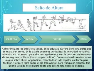 Salto de Altura
CARRERA BATIDA VUELO CAÍDA
A diferencia de los otros tres saltos, en la altura la carrera tiene una parte que
se realiza en curva. En la batida debemos verticalizar la velocidad horizontal
obtenida en la carrera, para ello nos ayudaremos con la posición del tronco y
de los segmentos libres (brazos y pierna libre). Durante el vuelo realizaremos
un giro sobre el eje longitudinal, colocándonos de espaldas al listón para
facilitar el arqueo (giro sobre el eje transversal) para franquear el listón. Por
último la caída se realizará sobre una colchoneta sobre la espalda.
 