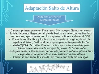 Adaptación Salto de Altura
• Carrera: primera parte en línea recta, 3/4 apoyos últimos en curva.
• Batida: debemos llegar con el pie de batida al suelo con los hombros
retrasados, ayudaremos con los segmentos libres a elevar el CDG.
• Vuelo: la rodilla libre y los brazos nos ayudarán a girar, dando la
espalda al listón, facilitando el arqueo para el fraqueo de listón.
• Vuelo TIJERA: la rodilla libre busca la mayor altura posible, para
después extenderse a la vez que la pierna de batida sube
enérgicamente, y finalmente caer de pie primero sobre la pierna libre
y seguidamente juntándose la de batida con ésta última
• Caída: se cae sobre la espalda, de forma que evitemos riesgos.
Aspectos a tener en
cuenta por fases
 