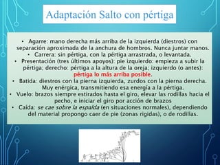 Adaptación Salto con pértiga
• Agarre: mano derecha más arriba de la izquierda (diestros) con
separación aproximada de la anchura de hombros. Nunca juntar manos.
• Carrera: sin pértiga, con la pértiga arrastrada, o levantada.
• Presentación (tres últimos apoyos): pie izquierdo: empieza a subir la
pértiga; derecho: pértiga a la altura de la oreja; izquierdo (o antes):
pértiga lo más arriba posible.
• Batida: diestros con la pierna izquierda, zurdos con la pierna derecha.
Muy enérgica, transmitiendo esa energía a la pértiga.
• Vuelo: brazos siempre estirados hasta el giro, elevar las rodillas hacia el
pecho, e iniciar el giro por acción de brazos
• Caída: se cae sobre la espalda (en situaciones normales), dependiendo
del material propongo caer de pie (zonas rigidas), o de rodillas.
 