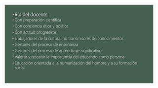 • Rol del docente:
• Con preparación científica
• Con conciencia ética y política
• Con actitud progresista
• Trabajadores de la cultura, no transmisores de conocimientos
• Gestores del proceso de enseñanza
• Gestores del proceso de aprendizaje significativo
• Valorar y rescatar la importancia del educando como persona
• Educación orientada a la humanización del hombre y a su formación
social
 
