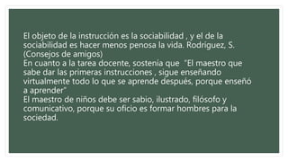 El objeto de la instrucción es la sociabilidad , y el de la
sociabilidad es hacer menos penosa la vida. Rodríguez, S.
(Consejos de amigos)
En cuanto a la tarea docente, sostenía que “El maestro que
sabe dar las primeras instrucciones , sigue enseñando
virtualmente todo lo que se aprende después, porque enseñó
a aprender”
El maestro de niños debe ser sabio, ilustrado, filósofo y
comunicativo, porque su oficio es formar hombres para la
sociedad.
 
