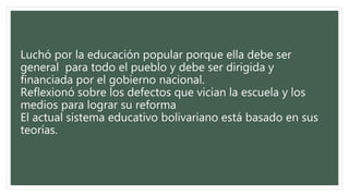 Luchó por la educación popular porque ella debe ser
general para todo el pueblo y debe ser dirigida y
financiada por el gobierno nacional.
Reflexionó sobre los defectos que vician la escuela y los
medios para lograr su reforma
El actual sistema educativo bolivariano está basado en sus
teorías.
 