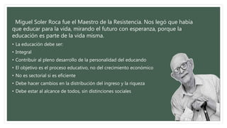Miguel Soler Roca fue el Maestro de la Resistencia. Nos legó que había
que educar para la vida, mirando el futuro con esperanza, porque la
educación es parte de la vida misma.
• La educación debe ser:
• Integral
• Contribuir al pleno desarrollo de la personalidad del educando
• El objetivo es el proceso educativo, no del crecimiento económico
• No es sectorial si es eficiente
• Debe hacer cambios en la distribución del ingreso y la riqueza
• Debe estar al alcance de todos, sin distinciones sociales
 