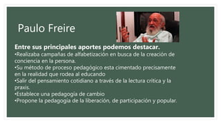 Paulo Freire
Entre sus principales aportes podemos destacar.
•Realizaba campañas de alfabetización en busca de la creación de
conciencia en la persona.
•Su método de proceso pedagógico esta cimentado precisamente
en la realidad que rodea al educando
•Salir del pensamiento cotidiano a través de la lectura crítica y la
praxis.
•Establece una pedagogía de cambio
•Propone la pedagogía de la liberación, de participación y popular.
 