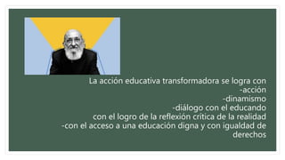 La acción educativa transformadora se logra con
-acción
-dinamismo
-diálogo con el educando
con el logro de la reflexión crítica de la realidad
-con el acceso a una educación digna y con igualdad de
derechos
 