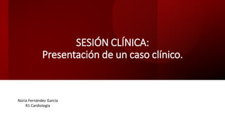 SESIÓN CLÍNICA:
Presentación de un caso clínico.
Núria Fernández García
R1 Cardiología
 