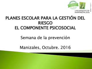PLANES ESCOLAR PARA LA GESTIÓN DEL
RIESGO
EL COMPONENTE PSICOSOCIAL
Semana de la prevención
Manizales, Octubre. 2016
 